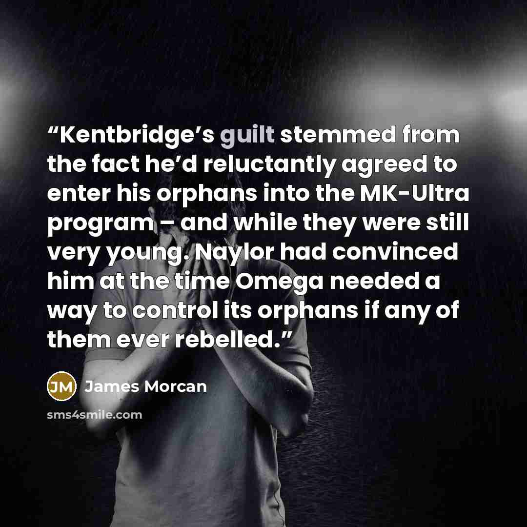 “Kentbridge’s guilt stemmed from the fact he’d reluctantly agreed to enter his orphans into the MK-Ultra program – and while they were still very young. Naylor had convinced him at the time Omega needed a way to control its orphans if any of them ever rebelled.” quote by James Morcan