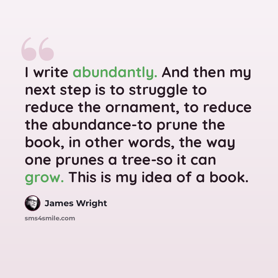 “I write abundantly. And then my next step is to struggle to reduce the ornament, to reduce the abundance-to prune the book, in other words, the way one prunes a tree-so it can grow. This is my idea of a book.” quote by James Wright