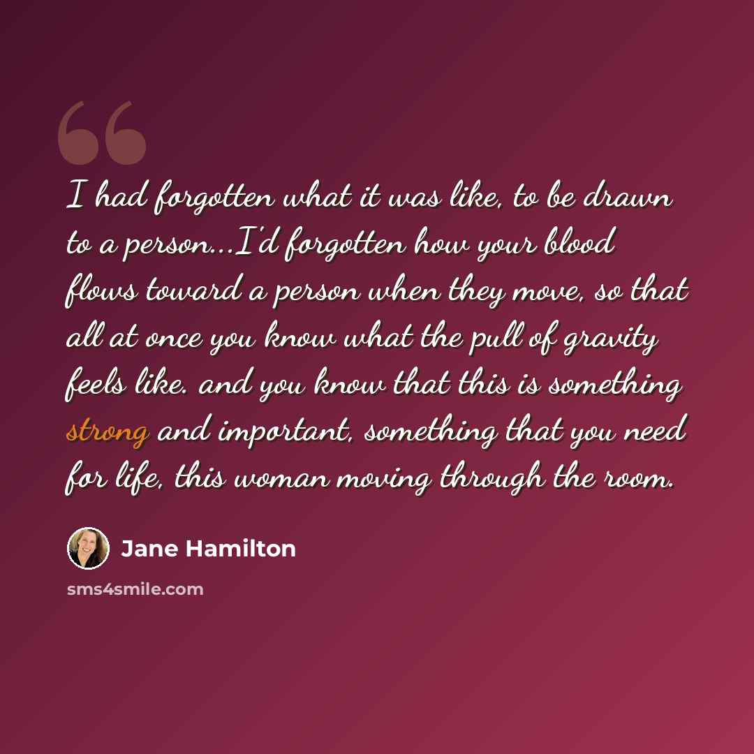 “I had forgotten what it was like, to be drawn to a person...I'd forgotten how your blood flows toward a person when they move, so that all at once you know what the pull of gravity feels like. and you know that this is something strong and important, something that you need for life, this woman…” quote by Jane Hamilton