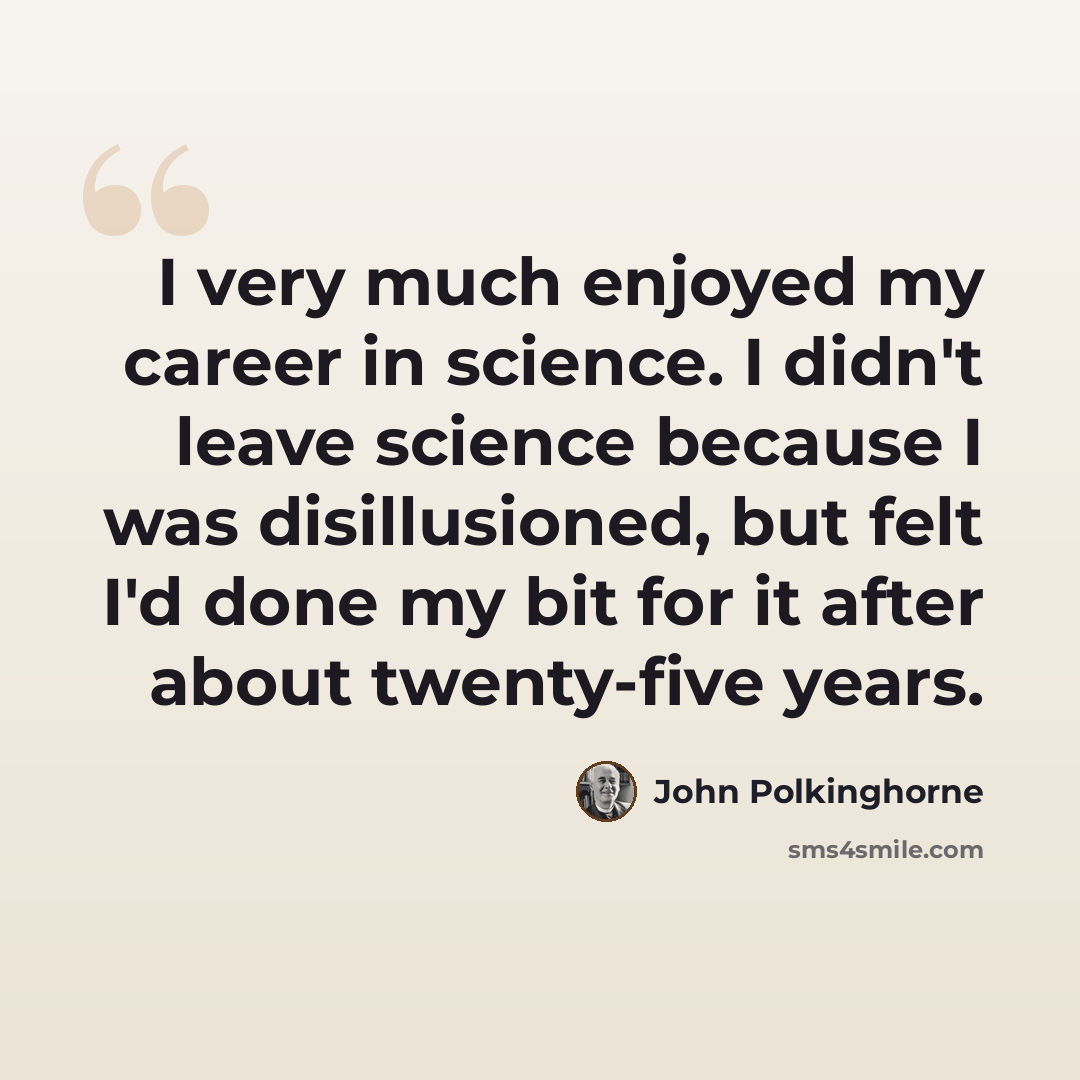“I very much enjoyed my career in science. I didn't leave science because I was disillusioned, but felt I'd done my bit for it after about twenty-five years.” quote by John Polkinghorne