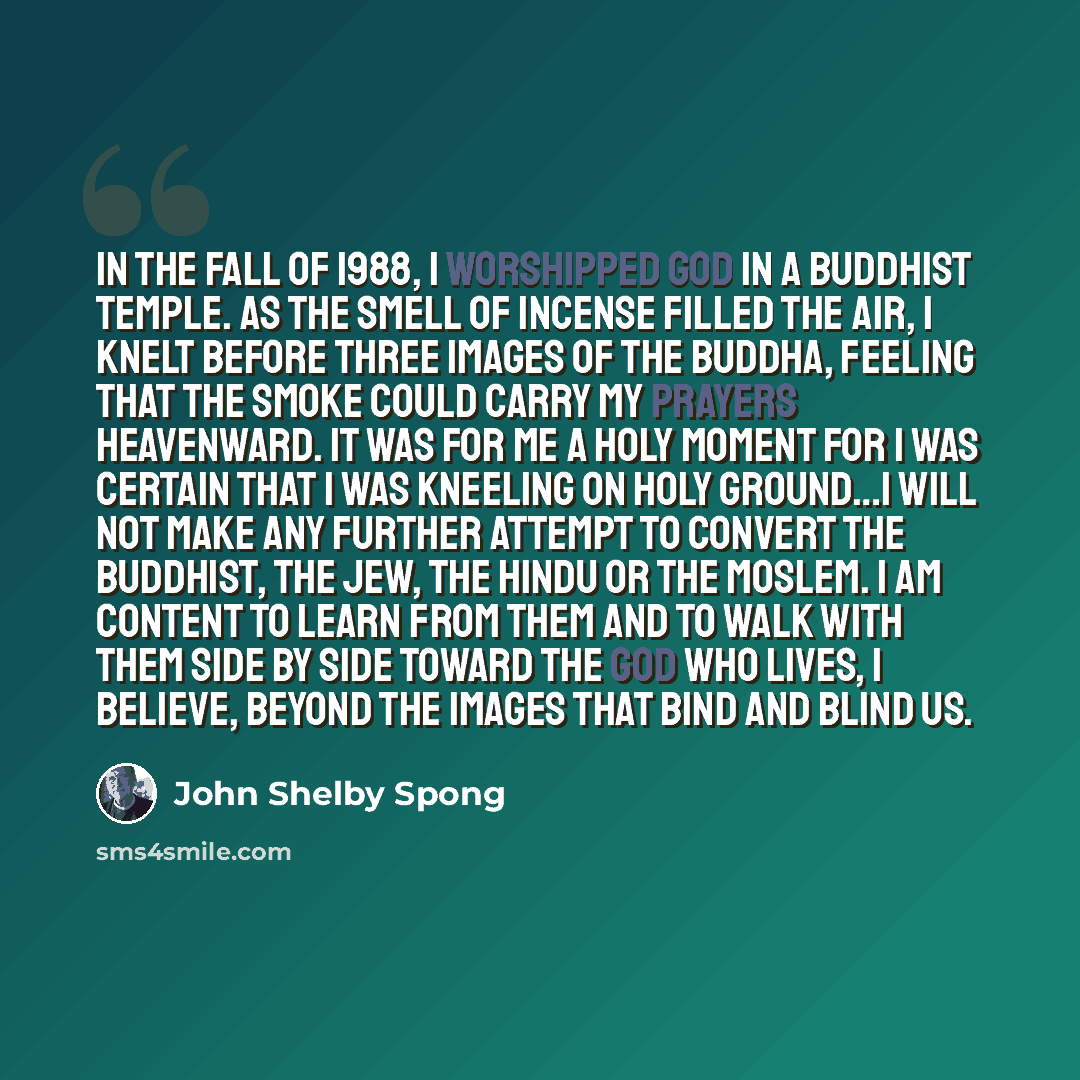 “In the fall of 1988, I worshipped God in a Buddhist temple. As the smell of incense filled the air, I knelt before three images of the Buddha, feeling that the smoke could carry my prayers heavenward. It was for me a holy moment for I was certain that I was kneeling on holy ground…I will not make…” quote by John Shelby Spong
