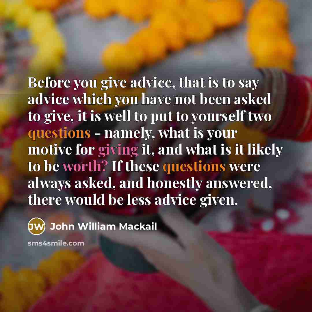 “Before you give advice, that is to say advice which you have not been asked to give, it is well to put to yourself two questions - namely, what is your motive for giving it, and what is it likely to be worth? If these questions were always asked, and honestly answered, there would be less advice…” quote by John William Mackail