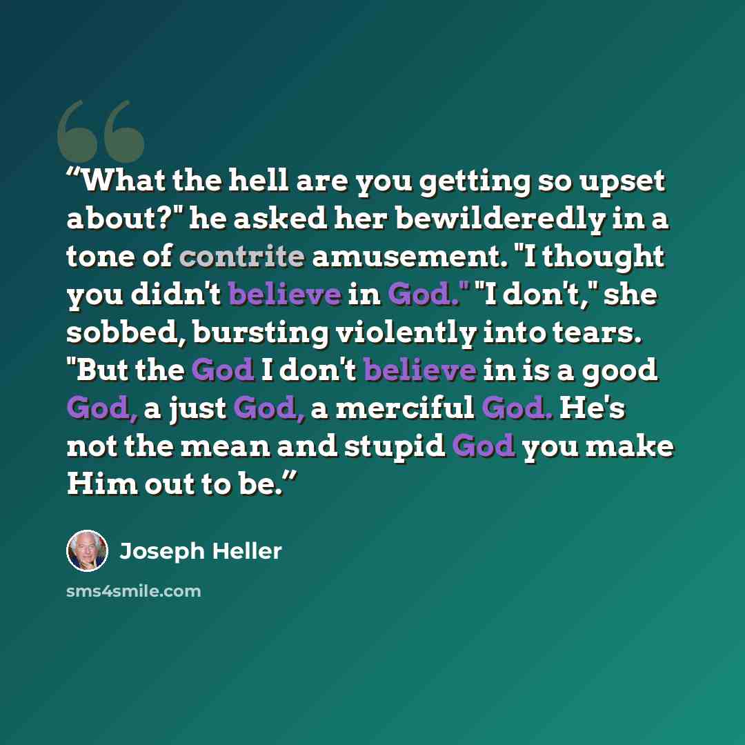 “What the hell are you getting so upset about?" he asked her bewilderedly in a tone of contrite amusement. "I thought you didn't believe in God." "I don't," she sobbed, bursting violently into tears. "But the God I don't believe in is a good God, a just God, a merciful God. He's not the mean and…” quote by Joseph Heller