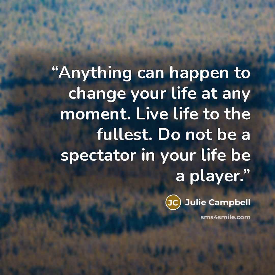 “Anything can happen to change your life at any moment. Live life to the fullest. Do not be a spectator in your life be a player.” quote by Julie Campbell