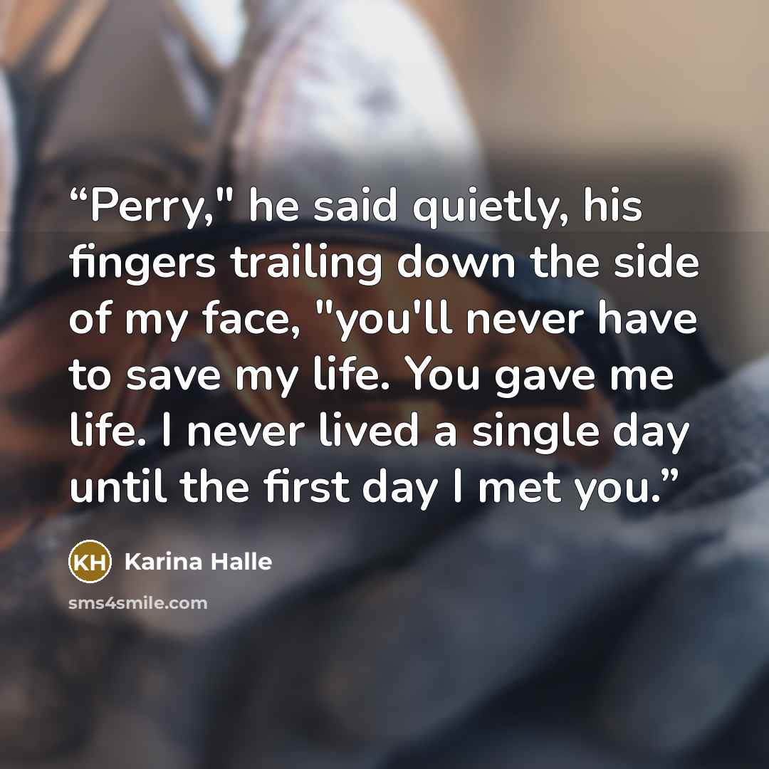 “Perry," he said quietly, his fingers trailing down the side of my face, "you'll never have to save my life. You gave me life. I never lived a single day until the first day I met you.” quote by Karina Halle