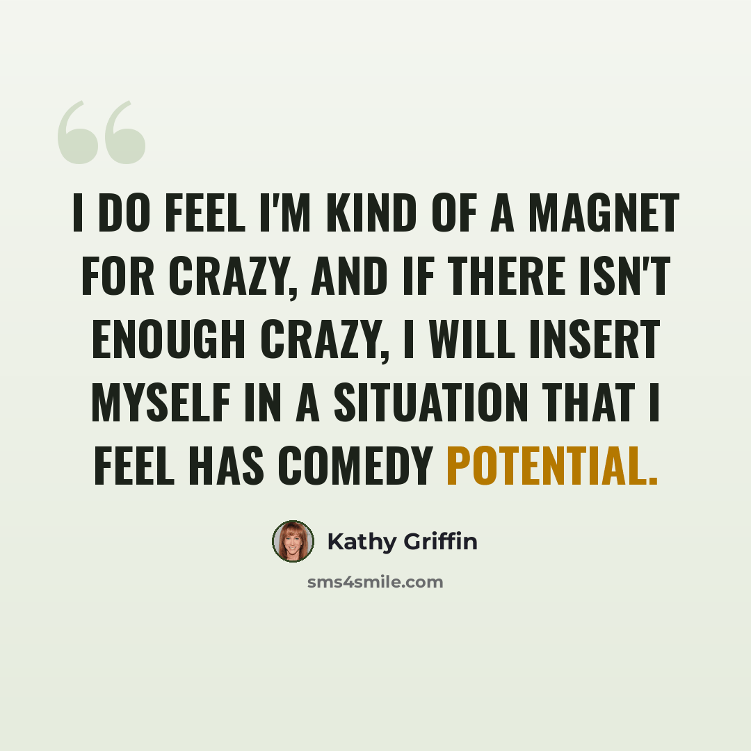 “I do feel I'm kind of a magnet for crazy, and if there isn't enough crazy, I will insert myself in a situation that I feel has comedy potential.” quote by Kathy Griffin
