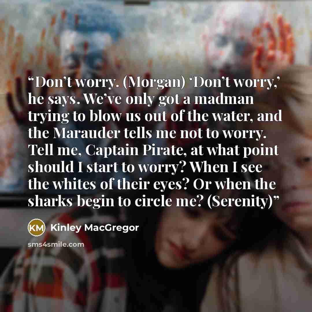 “Don’t worry. (Morgan) ‘Don’t worry,’ he says. We’ve only got a madman trying to blow us out of the water, and the Marauder tells me not to worry. Tell me, Captain Pirate, at what point should I start to worry? When I see the whites of their eyes? Or when the sharks begin to circle me? (Serenity)” quote by Kinley MacGregor