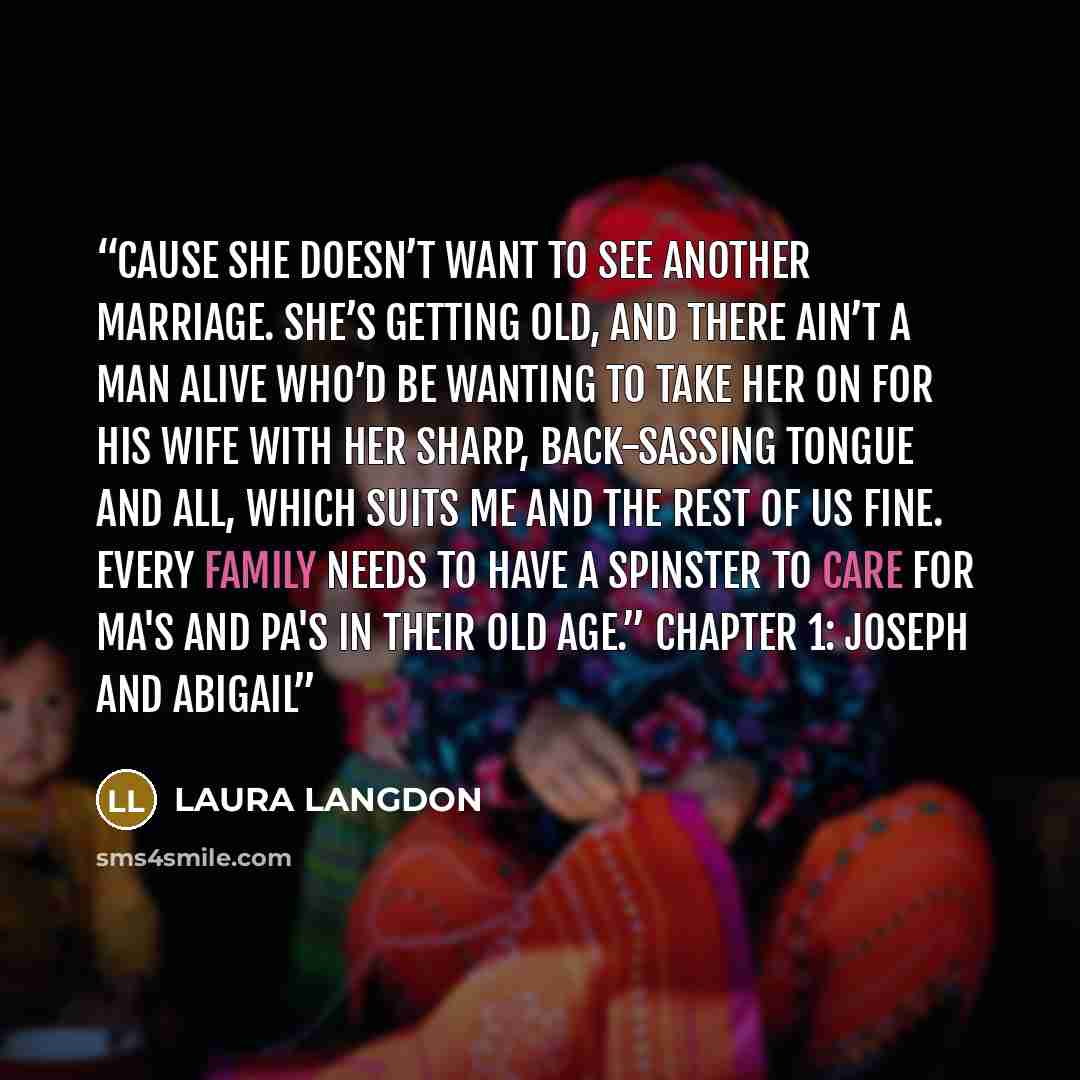 “Cause she doesn’t want to see another marriage. She’s getting old, and there ain’t a man alive who’d be wanting to take her on for his wife with her sharp, back-sassing tongue and all, which suits me and the rest of us fine. Every family needs to have a spinster to care for ma's and pa's in their…” quote by Laura Langdon