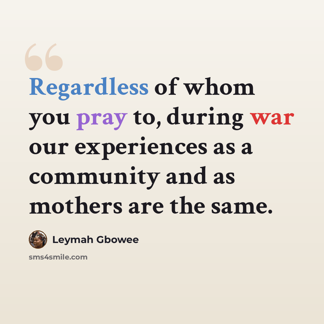 “Regardless of whom you pray to, during war our experiences as a community and as mothers are the same.” quote by Leymah Gbowee
