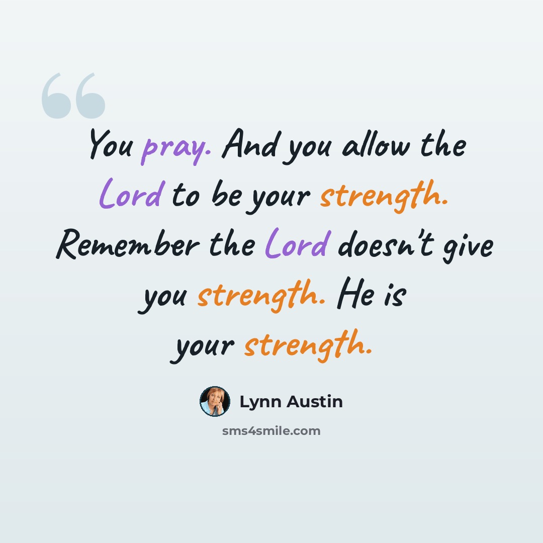 “You pray. And you allow the Lord to be your strength. Remember the Lord doesn't give you strength. He is your strength.” quote by Lynn Austin