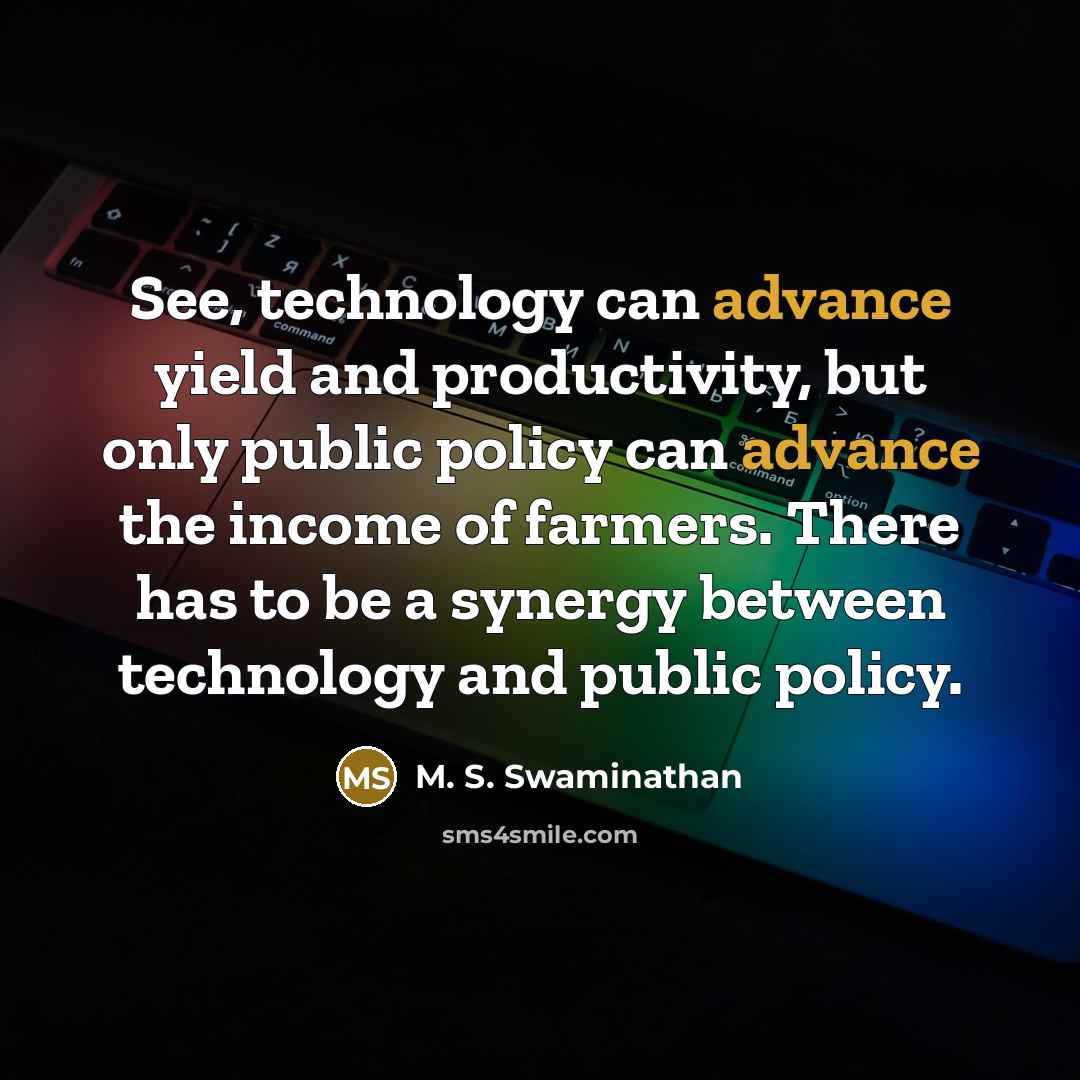 “See, technology can advance yield and productivity, but only public policy can advance the income of farmers. There has to be a synergy between technology and public policy.” quote by M. S. Swaminathan