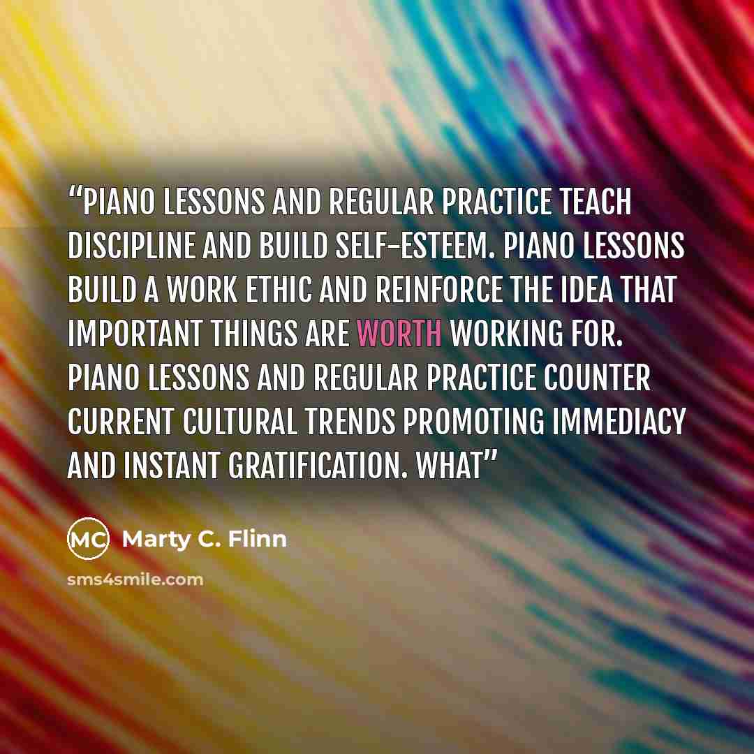 “Piano lessons and regular practice teach discipline and build self-esteem. Piano lessons build a work ethic and reinforce the idea that important things are worth working for. Piano lessons and regular practice counter current cultural trends promoting immediacy and instant gratification. What” quote by Marty C. Flinn