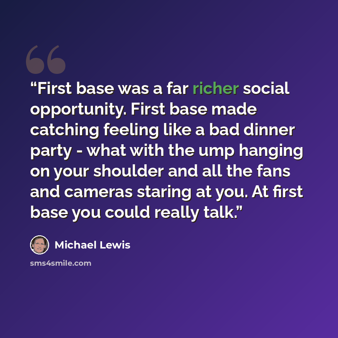 “First base was a far richer social opportunity. First base made catching feeling like a bad dinner party - what with the ump hanging on your shoulder and all the fans and cameras staring at you. At first base you could really talk.” quote by Michael Lewis