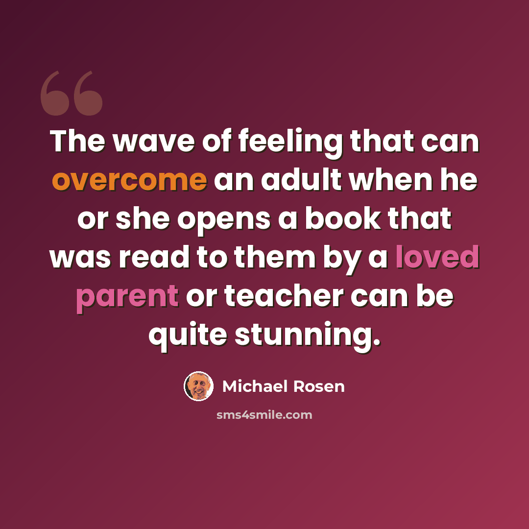 “The wave of feeling that can overcome an adult when he or she opens a book that was read to them by a loved parent or teacher can be quite stunning.” quote by Michael Rosen