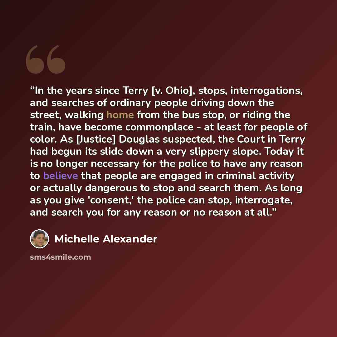 “In the years since Terry [v. Ohio], stops, interrogations, and searches of ordinary people driving down the street, walking home from the bus stop, or riding the train, have become commonplace - at least for people of color. As [Justice] Douglas suspected, the Court in Terry had begun its slide…” quote by Michelle Alexander