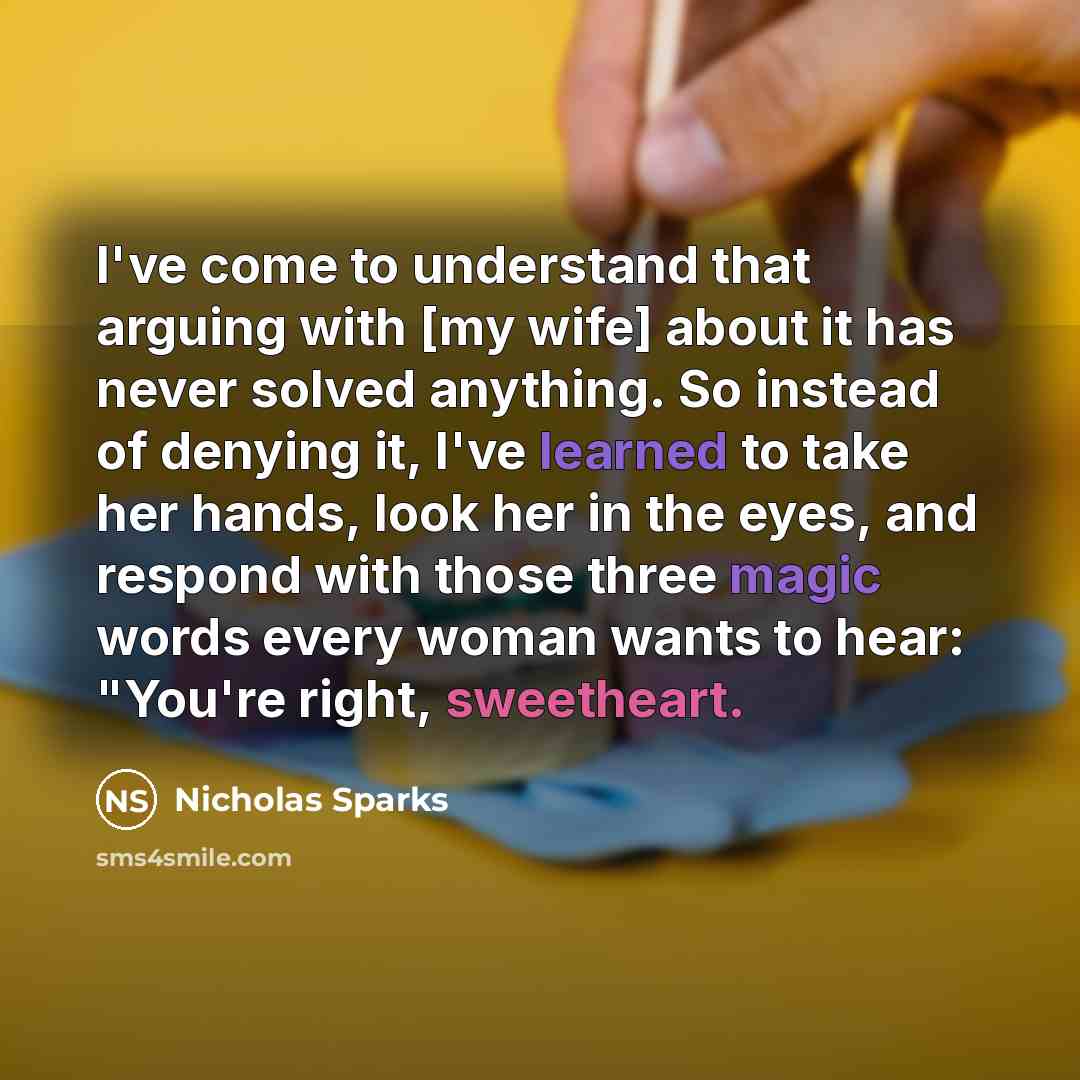 “I've come to understand that arguing with [my wife] about it has never solved anything. So instead of denying it, I've learned to take her hands, look her in the eyes, and respond with those three magic words every woman wants to hear: "You're right, sweetheart.” quote by Nicholas Sparks