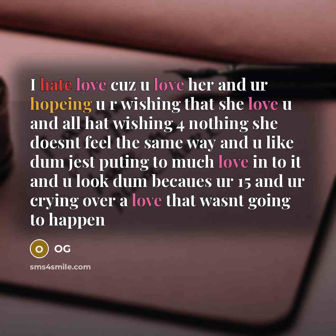 “I hate love cuz u love her and ur hopeing u r wishing that she love u and all hat wishing 4 nothing she doesnt feel the same way and u like dum jest puting to much love in to it and u look dum becaues ur 15 and ur crying over a love that wasnt going to happen” quote by OG