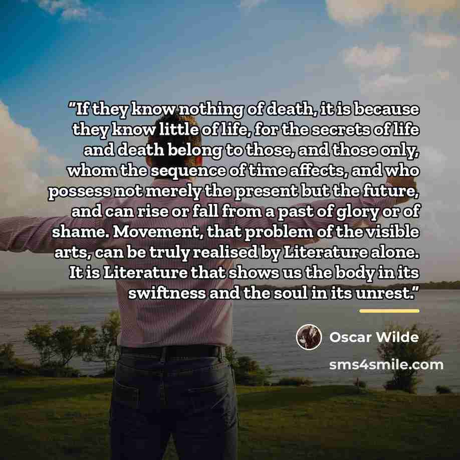 “If they know nothing of death, it is because they know little of life, for the secrets of life and death belong to those, and those only, whom the sequence of time affects, and who possess not merely the present but the future, and can rise or fall from a past of glory or of shame. Movement, that…” quote by Oscar Wilde
