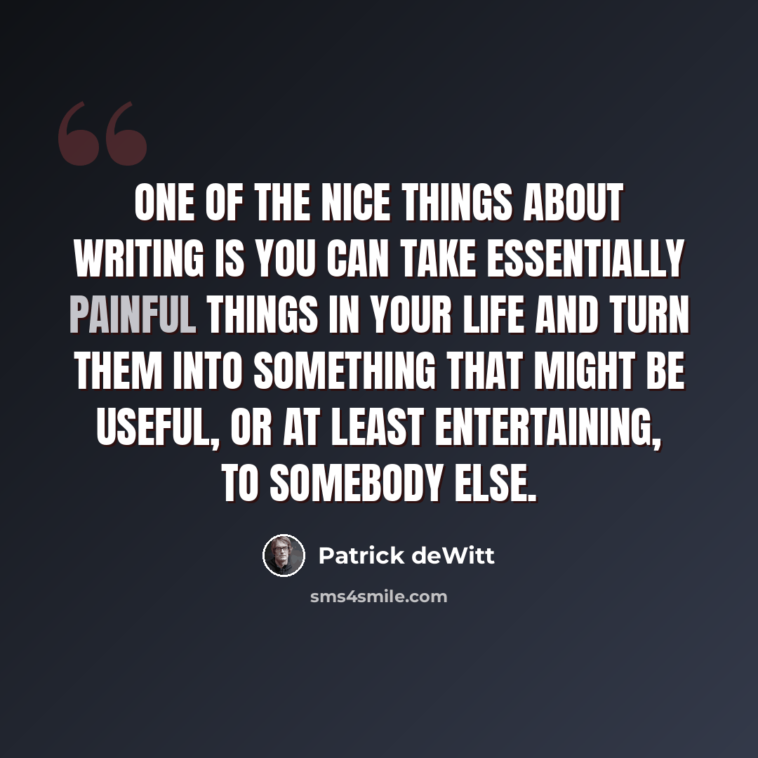 “One of the nice things about writing is you can take essentially painful things in your life and turn them into something that might be useful, or at least entertaining, to somebody else.” quote by Patrick deWitt