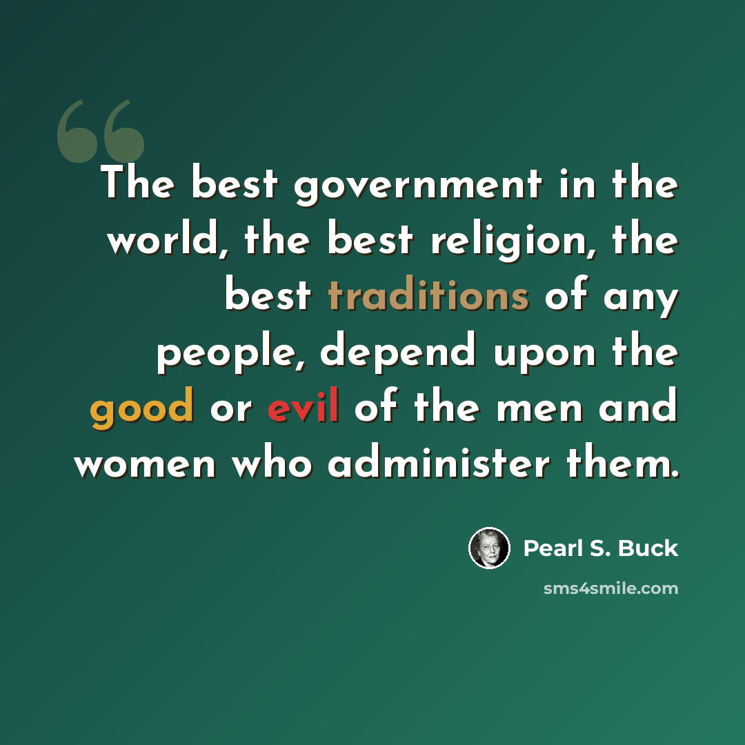 “The best government in the world, the best religion, the best traditions of any people, depend upon the good or evil of the men and women who administer them.” quote by Pearl S. Buck