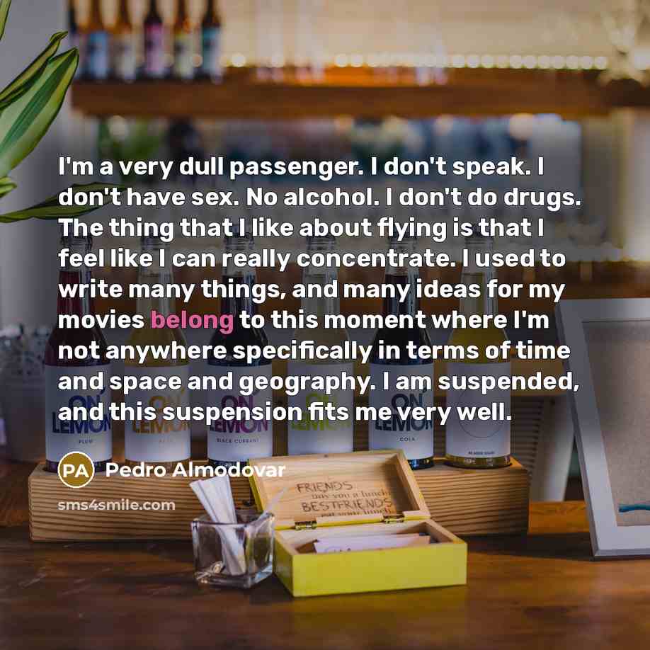 “I'm a very dull passenger. I don't speak. I don't have sex. No alcohol. I don't do drugs. The thing that I like about flying is that I feel like I can really concentrate. I used to write many things, and many ideas for my movies belong to this moment where I'm not anywhere specifically in terms of…” quote by Pedro Almodovar