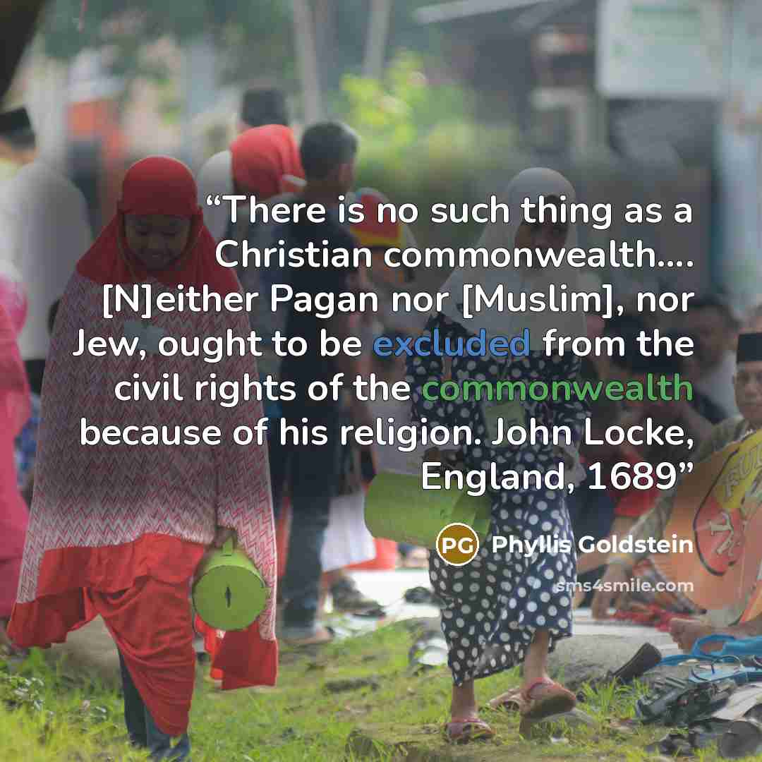 “There is no such thing as a Christian commonwealth…. [N]either Pagan nor [Muslim], nor Jew, ought to be excluded from the civil rights of the commonwealth because of his religion. John Locke, England, 1689” quote by Phyllis Goldstein
