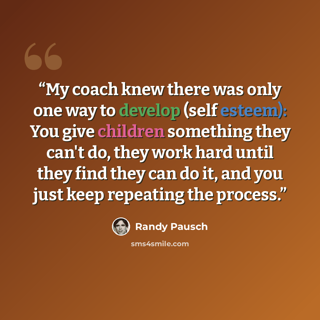 “My coach knew there was only one way to develop (self esteem): You give children something they can't do, they work hard until they find they can do it, and you just keep repeating the process.” quote by Randy Pausch