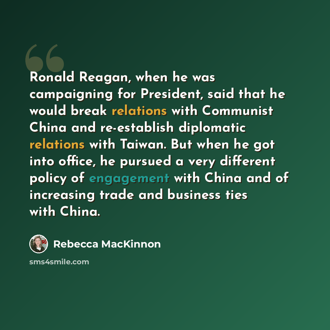 “Ronald Reagan, when he was campaigning for President, said that he would break relations with Communist China and re-establish diplomatic relations with Taiwan. But when he got into office, he pursued a very different policy of engagement with China and of increasing trade and business ties with…” quote by Rebecca MacKinnon