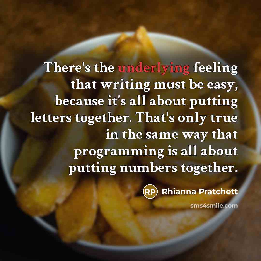 “There's the underlying feeling that writing must be easy, because it's all about putting letters together. That's only true in the same way that programming is all about putting numbers together.” quote by Rhianna Pratchett