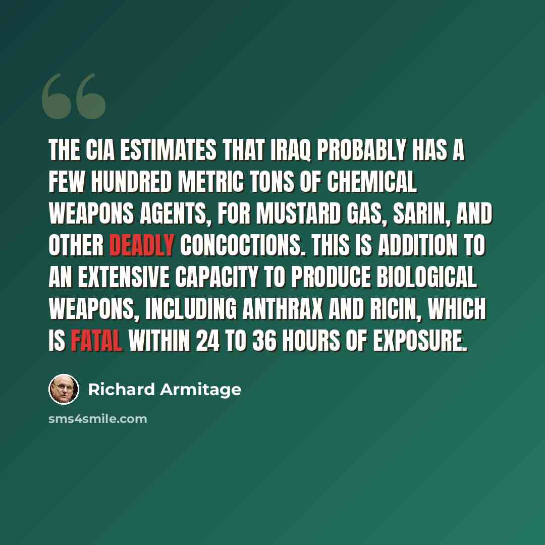 “The CIA estimates that Iraq probably has a few hundred metric tons of chemical weapons agents, for mustard gas, sarin, and other deadly concoctions. This is addition to an extensive capacity to produce biological weapons, including anthrax and ricin, which is fatal within 24 to 36 hours of exposure.” quote by Richard Armitage