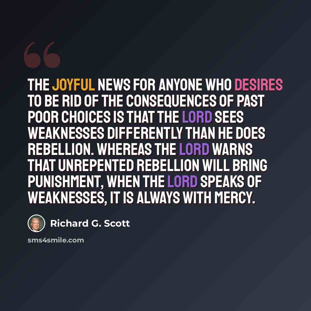 “The joyful news for anyone who desires to be rid of the consequences of past poor choices is that the Lord sees weaknesses differently than He does rebellion. Whereas the Lord warns that unrepented rebellion will bring punishment, when the Lord speaks of weaknesses, it is always with mercy.” quote by Richard G. Scott