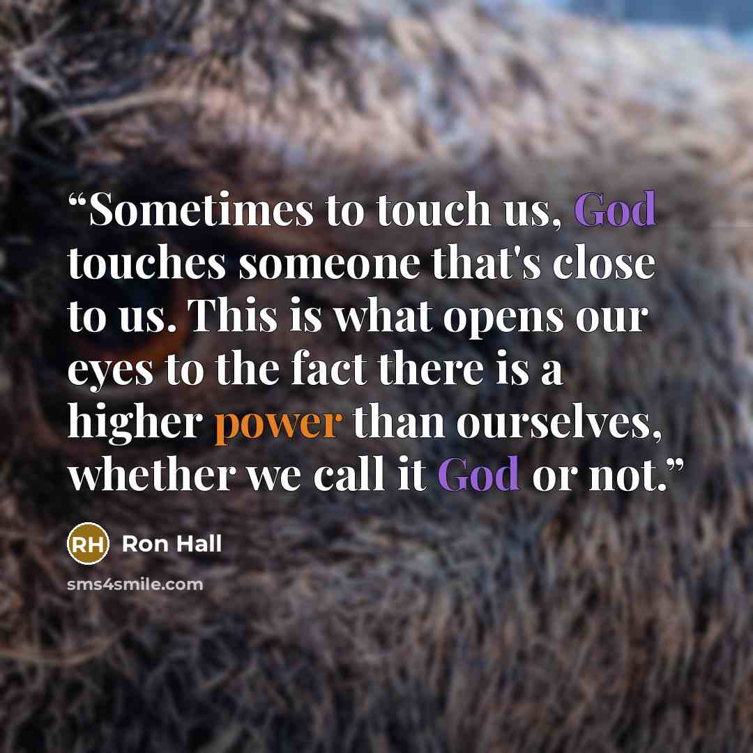 “Sometimes to touch us, God touches someone that's close to us. This is what opens our eyes to the fact there is a higher power than ourselves, whether we call it God or not.” quote by Ron Hall