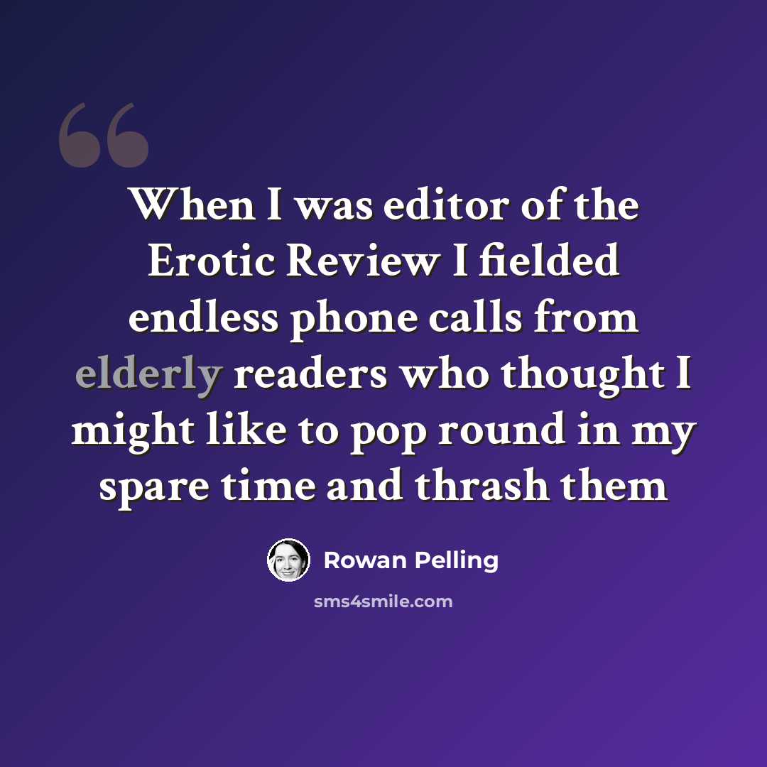 “When I was editor of the Erotic Review I fielded endless phone calls from elderly readers who thought I might like to pop round in my spare time and thrash them” quote by Rowan Pelling