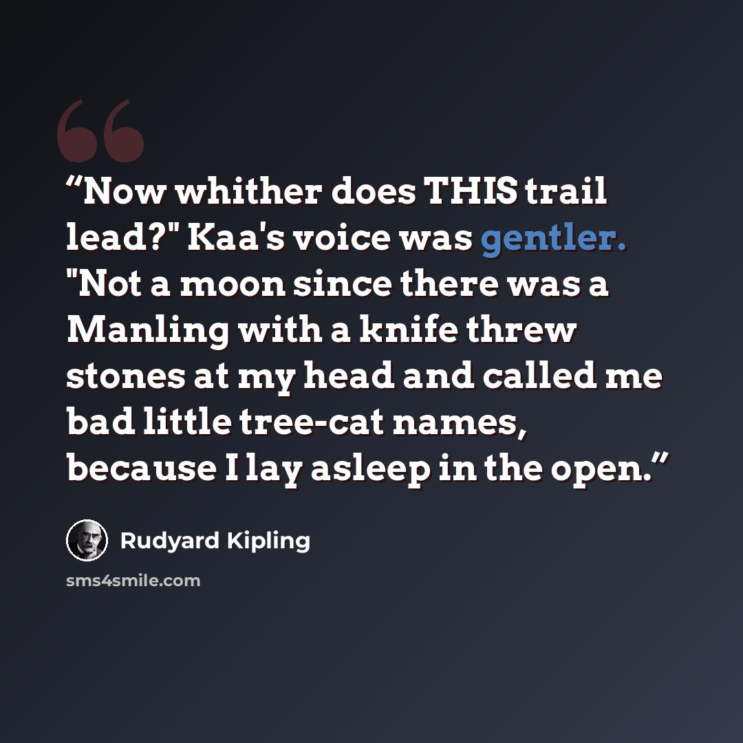 “Now whither does THIS trail lead?" Kaa's voice was gentler. "Not a moon since there was a Manling with a knife threw stones at my head and called me bad little tree-cat names, because I lay asleep in the open.” quote by Rudyard Kipling