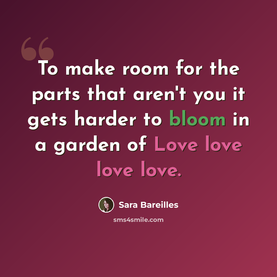 “To make room for the parts that aren't you it gets harder to bloom in a garden of Love love love love.” quote by Sara Bareilles