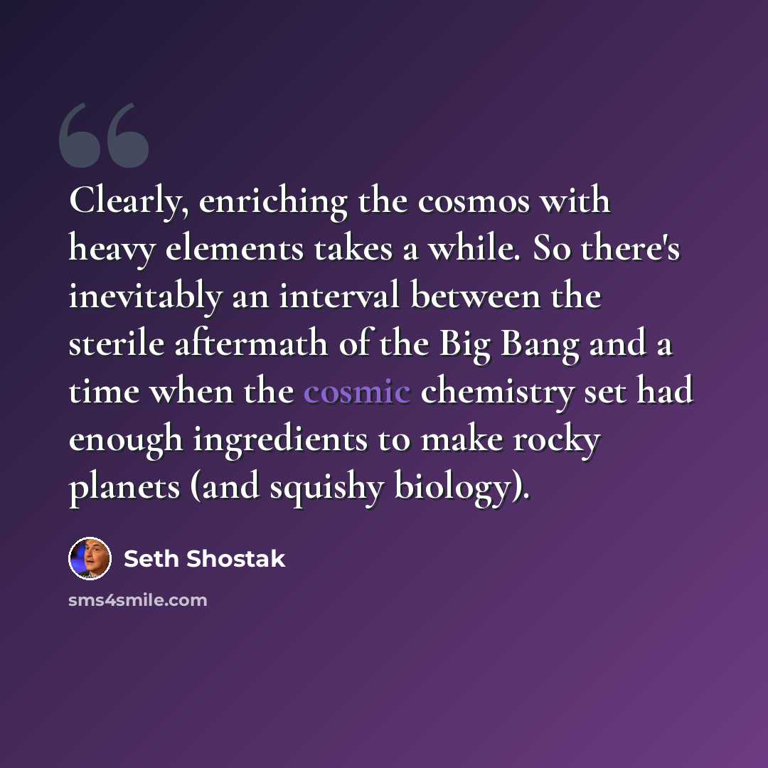 “Clearly, enriching the cosmos with heavy elements takes a while. So there's inevitably an interval between the sterile aftermath of the Big Bang and a time when the cosmic chemistry set had enough ingredients to make rocky planets (and squishy biology).” quote by Seth Shostak