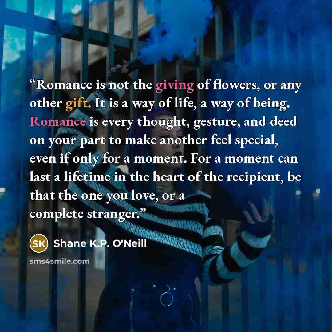“Romance is not the giving of flowers, or any other gift. It is a way of life, a way of being. Romance is every thought, gesture, and deed on your part to make another feel special, even if only for a moment. For a moment can last a lifetime in the heart of the recipient, be that the one you love…” quote by Shane K.P. O'Neill