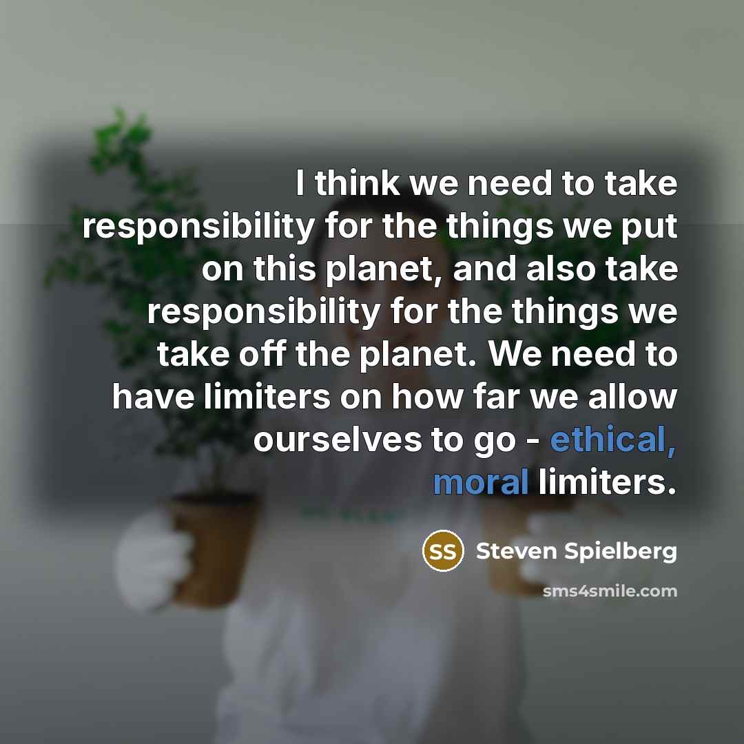 “I think we need to take responsibility for the things we put on this planet, and also take responsibility for the things we take off the planet. We need to have limiters on how far we allow ourselves to go - ethical, moral limiters.” quote by Steven Spielberg