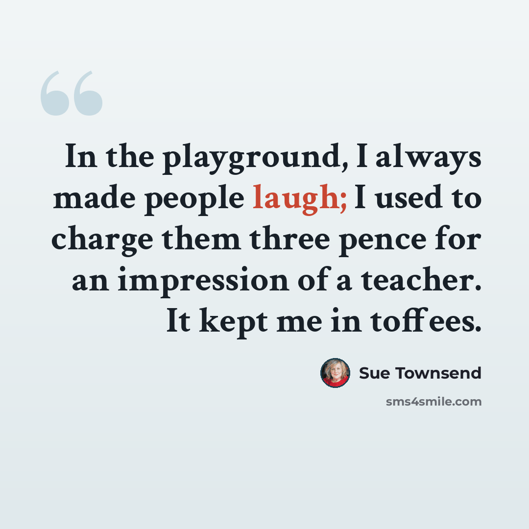 “In the playground, I always made people laugh; I used to charge them three pence for an impression of a teacher. It kept me in toffees.” quote by Sue Townsend
