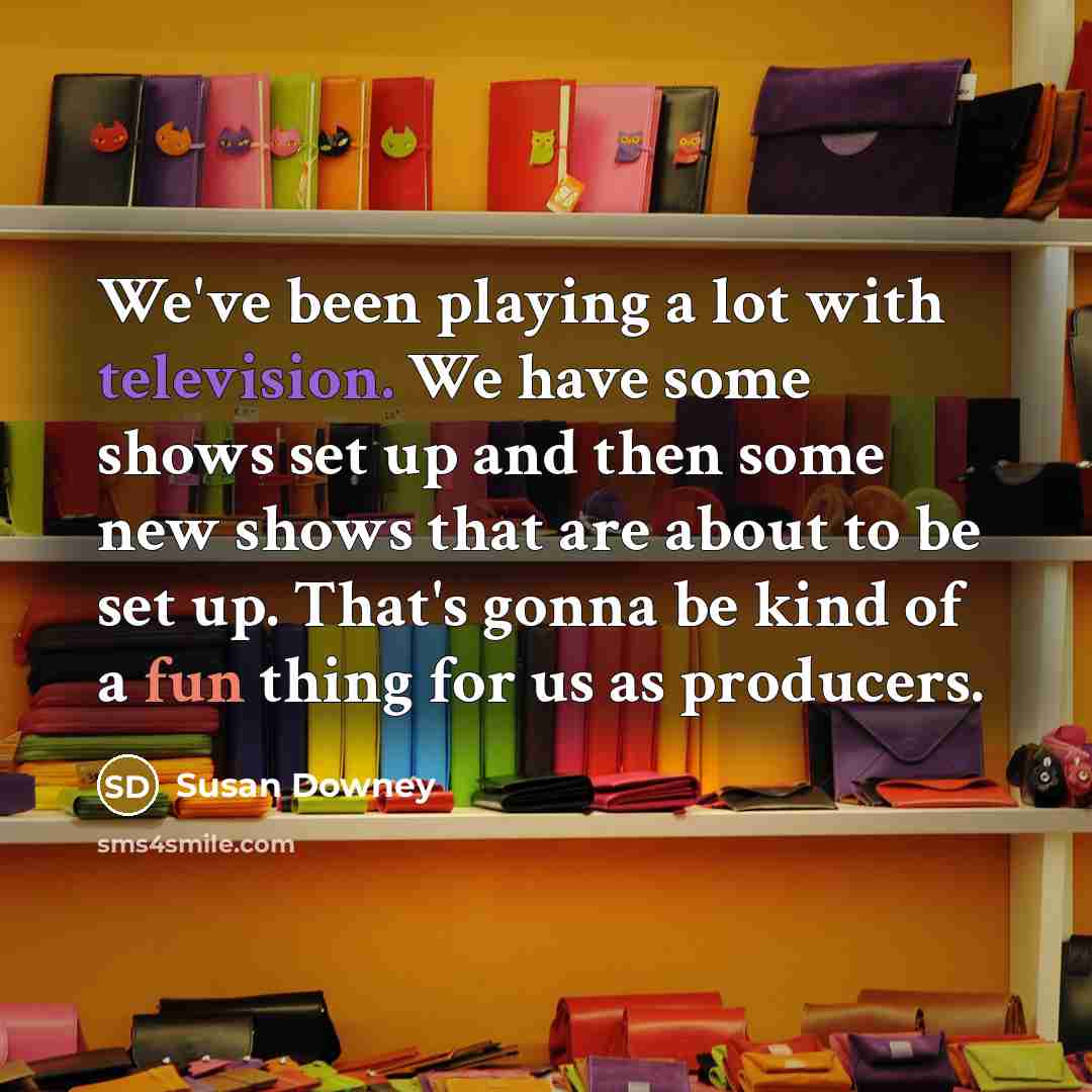 “We've been playing a lot with television. We have some shows set up and then some new shows that are about to be set up. That's gonna be kind of a fun thing for us as producers.” quote by Susan Downey
