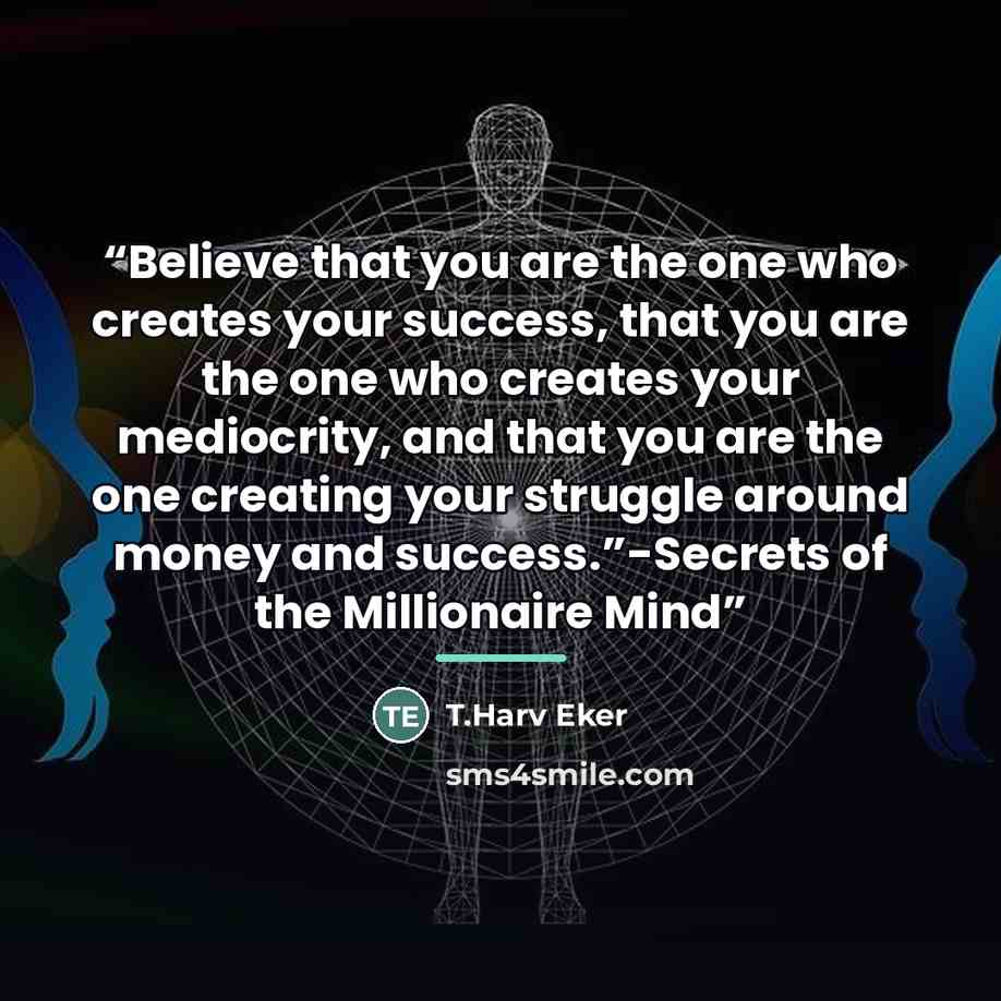 “Believe that you are the one who creates your success, that you are the one who creates your mediocrity, and that you are the one creating your struggle around money and success.”-Secrets of the Millionaire Mind” quote by T.Harv Eker