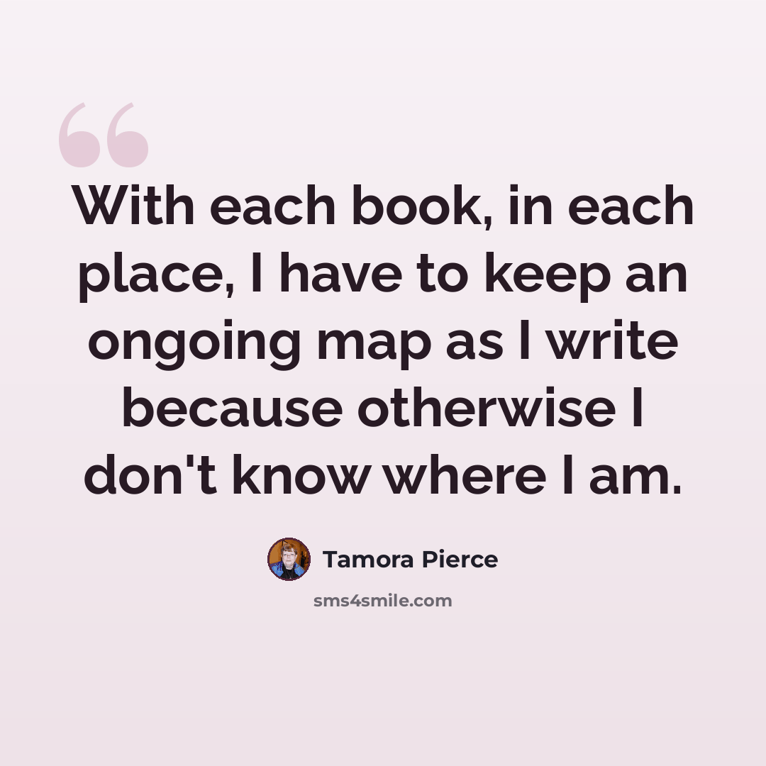 “With each book, in each place, I have to keep an ongoing map as I write because otherwise I don't know where I am.” quote by Tamora Pierce