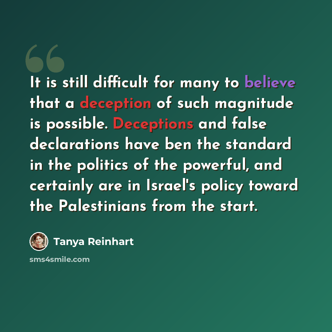 “It is still difficult for many to believe that a deception of such magnitude is possible. Deceptions and false declarations have ben the standard in the politics of the powerful, and certainly are in Israel's policy toward the Palestinians from the start.” quote by Tanya Reinhart