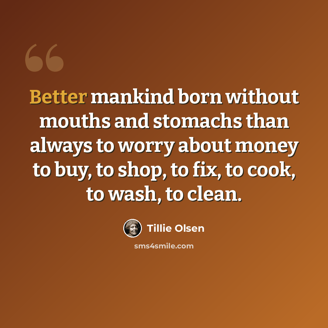 “Better mankind born without mouths and stomachs than always to worry about money to buy, to shop, to fix, to cook, to wash, to clean.” quote by Tillie Olsen