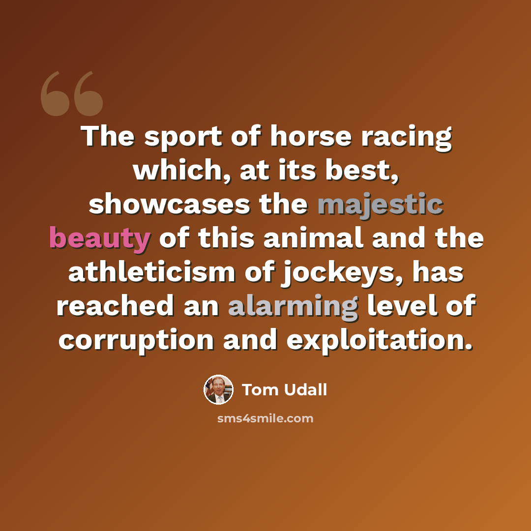 “The sport of horse racing which, at its best, showcases the majestic beauty of this animal and the athleticism of jockeys, has reached an alarming level of corruption and exploitation.” quote by Tom Udall