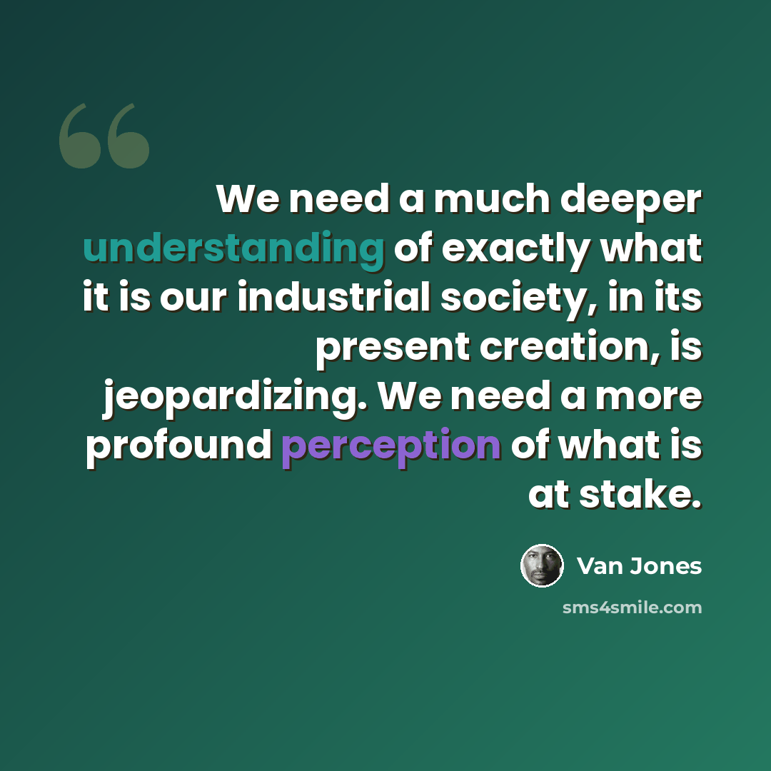“We need a much deeper understanding of exactly what it is our industrial society, in its present creation, is jeopardizing. We need a more profound perception of what is at stake.” quote by Van Jones
