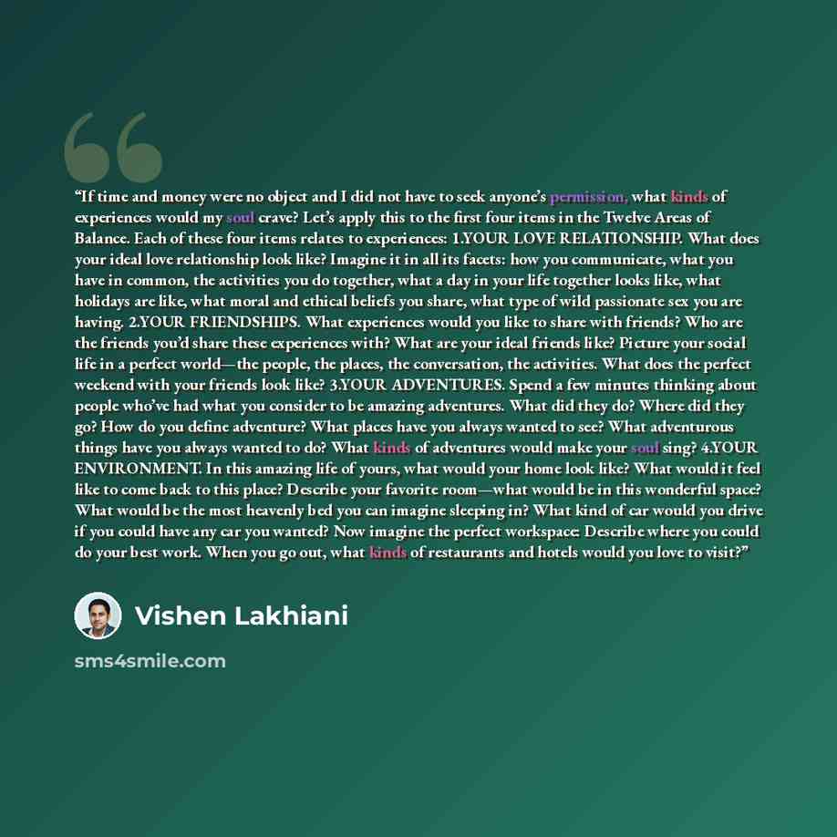 “If time and money were no object and I did not have to seek anyone’s permission, what kinds of experiences would my soul crave? Let’s apply this to the first four items in the Twelve Areas of Balance. Each of these four items relates to experiences: 1.​YOUR LOVE RELATIONSHIP. What does your ideal…” quote by Vishen Lakhiani