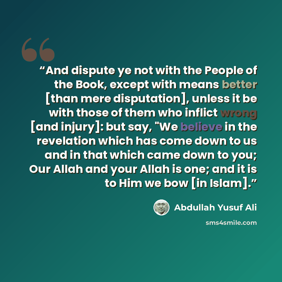 “And dispute ye not with the People of the Book, except with means better [than mere disputation], unless it be with those of them who inflict wrong [and injury]: but say, "We believe in the revelation which has come down to us and in that which came down to you; Our Allah and your Allah is one…” quote by Abdullah Yusuf Ali