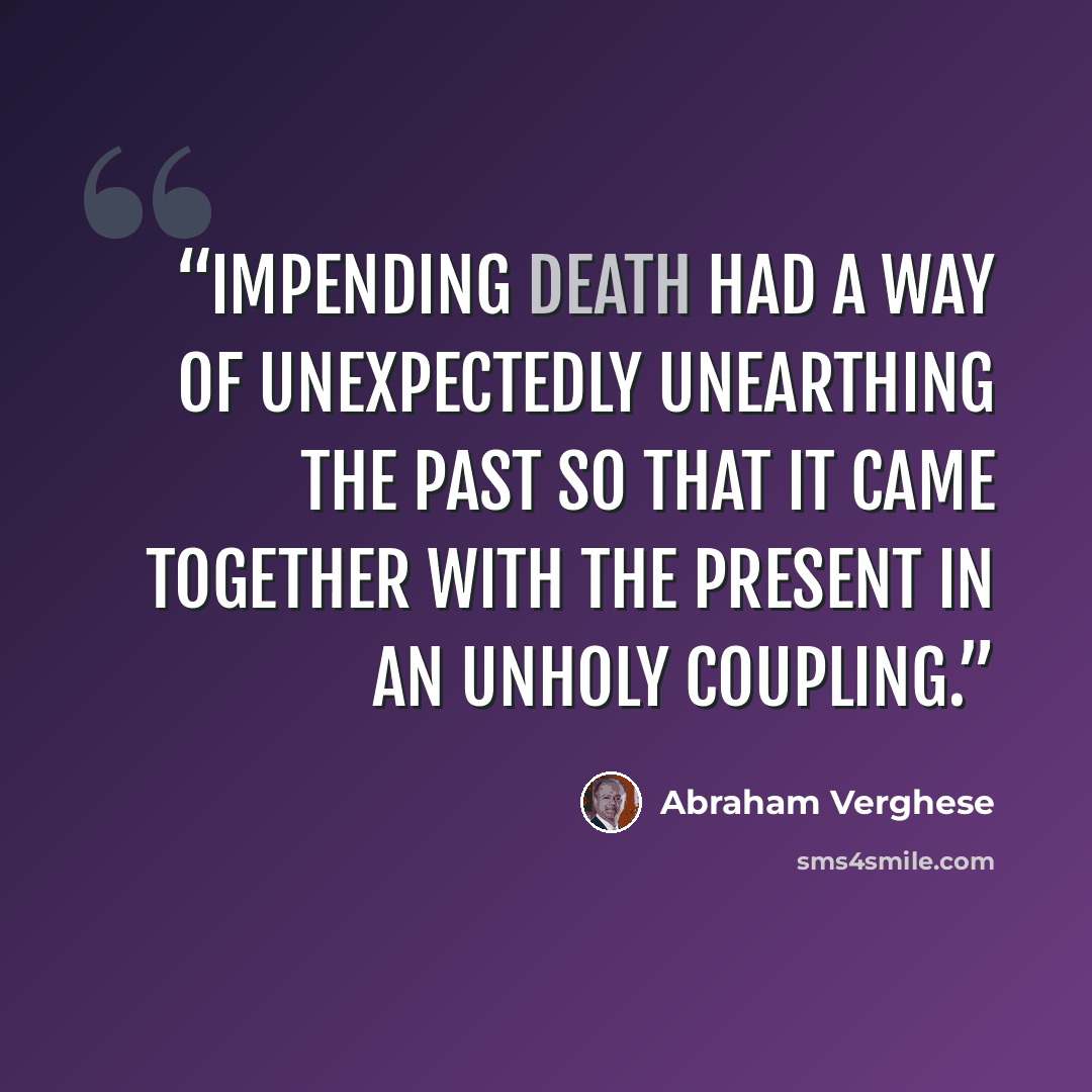“Impending death had a way of unexpectedly unearthing the past so that it came together with the present in an unholy coupling.” quote by Abraham Verghese