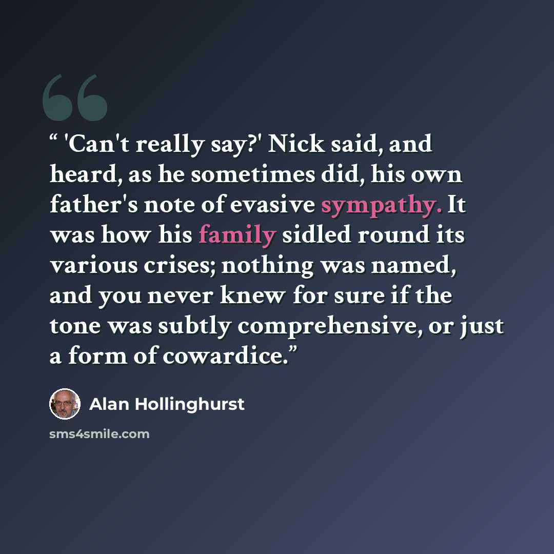 “'Can't really say?' Nick said, and heard, as he sometimes did, his own father's note of evasive sympathy. It was how his family sidled round its various crises; nothing was named, and you never knew for sure if the tone was subtly comprehensive, or just a form of cowardice.” quote by Alan Hollinghurst